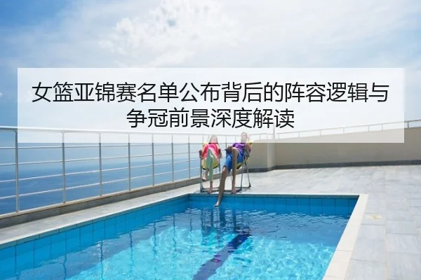 女篮亚锦赛名单公布背后的阵容逻辑与争冠前景深度解读