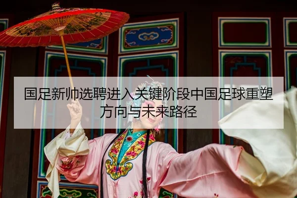 国足新帅选聘进入关键阶段中国足球重塑方向与未来路径