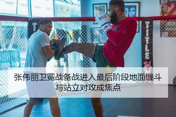 张伟丽卫冕战备战进入最后阶段地面缠斗与站立对攻成焦点