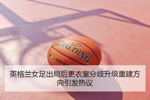 英格兰女足出局后更衣室分歧升级重建方向引发热议