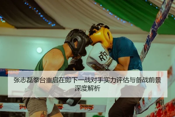 张志磊拳台重启在即下一战对手实力评估与备战前景深度解析