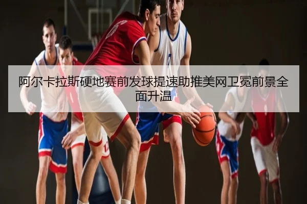 阿尔卡拉斯硬地赛前发球提速助推美网卫冕前景全面升温