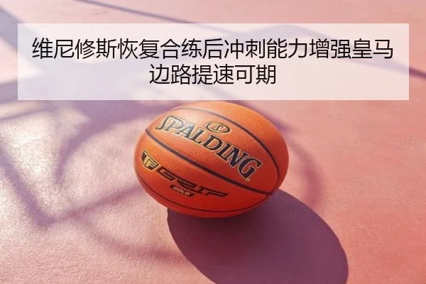 维尼修斯恢复合练后冲刺能力增强皇马边路提速可期